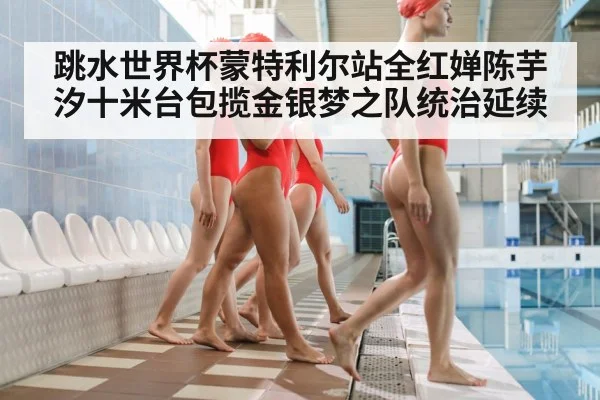 跳水世界杯蒙特利尔站全红婵陈芋汐十米台包揽金银梦之队统治延续