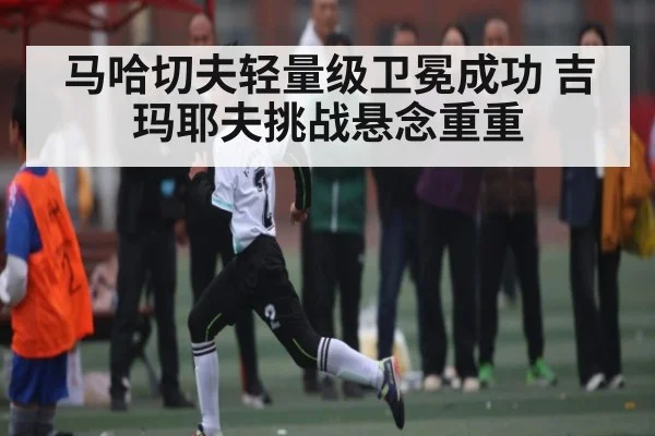 马哈切夫轻量级卫冕成功 吉玛耶夫挑战悬念重重