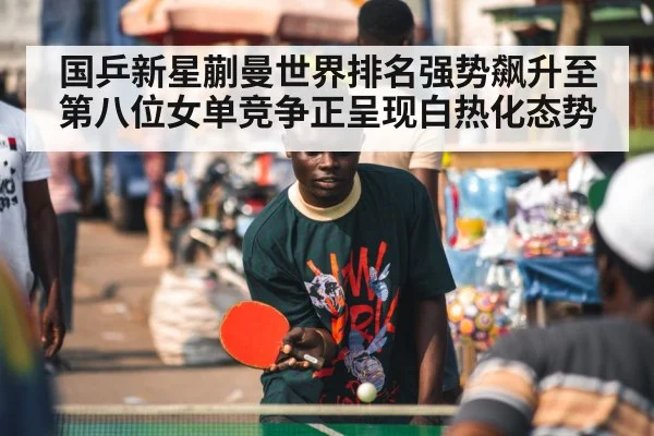 国乒新星蒯曼世界排名强势飙升至第八位女单竞争正呈现白热化态势