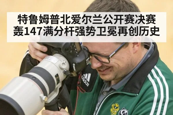 特鲁姆普北爱尔兰公开赛决赛轰147满分杆强势卫冕再创历史