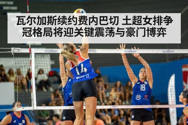 瓦尔加斯续约费内巴切 土超女排争冠格局将迎关键震荡与豪门博弈